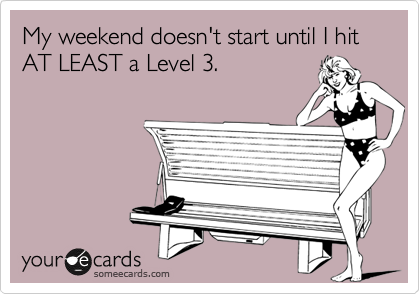 My weekend doesn't start until I hit AT LEAST a Level 3.