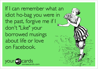 If I can remember what an
idiot ho-bag you were in 
the past, forgive me if I
don't "Like" your
borrowed musings 
about life or love
on Facebook.