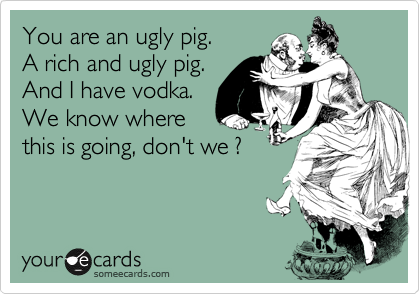 You are an ugly pig.
A rich and ugly pig.
And I have vodka.
We know where
this is going, don't we ?