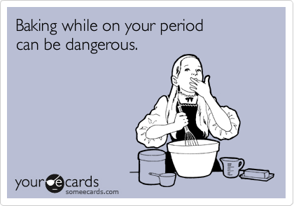 Baking while on your period        can be dangerous.
