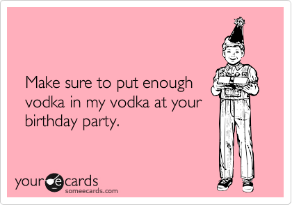 
  

  Make sure to put enough
  vodka in my vodka at your
  birthday party.