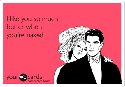 
I like you so much 
better when 
you're naked!