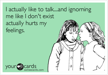 I actually like to talk....and ignorning me like I don't exist
actually hurts my
feelings. 