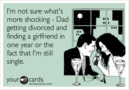 I'm not sure what's
more shocking - Dad
getting divorced and
finding a girlfriend in
one year or the
fact that I'm still
single. 
