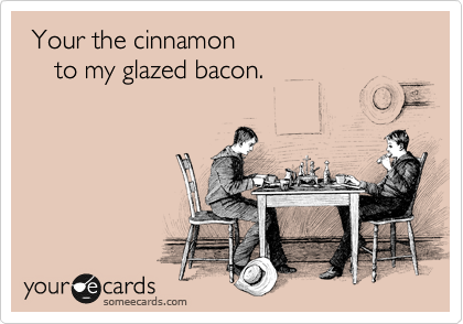  Your the cinnamon 
    to my glazed bacon. 