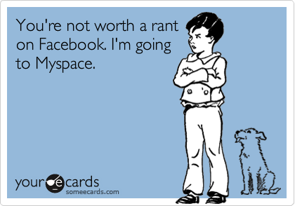 You're not worth a rant
on Facebook. I'm going
to Myspace.