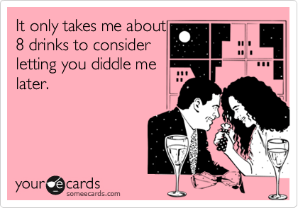 It only takes me about
8 drinks to consider
letting you diddle me
later.