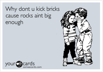 Why dont u kick bricks
cause rocks aint big
enough