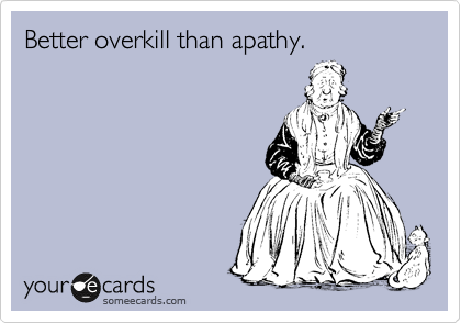 Better overkill than apathy.