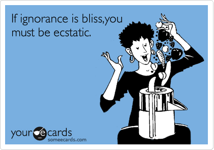 If ignorance is bliss,you
must be ecstatic.