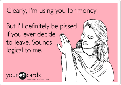 Clearly, I'm using you for money.

But I'll definitely be pissed
if you ever decide
to leave. Sounds
logical to me.