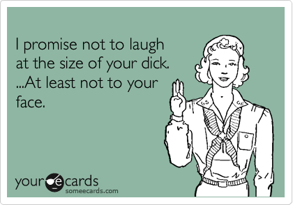 
I promise not to laugh
at the size of your dick.
...At least not to your
face.