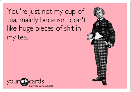 You're just not my cup of
tea, mainly because I don't
like huge pieces of shit in
my tea.