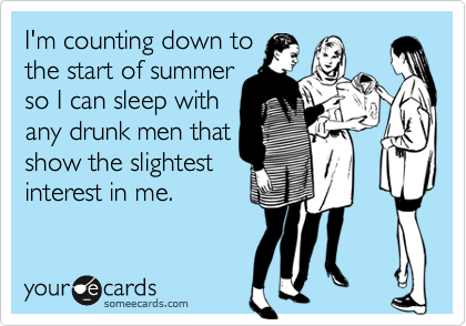 I'm counting down to
the start of summer
so I can sleep with
any drunk men that
show the slightest
interest in me.