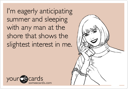I'm eagerly anticipating
summer and sleeping
with any man at the
shore that shows the
slightest interest in me.