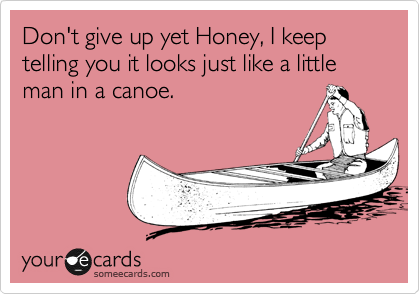 Don't give up yet Honey, I keep telling you it looks just like a little man in a canoe.