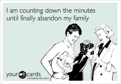 I am counting down the minutes until finally abandon my family