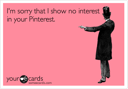 I'm sorry that I show no interest
in your Pinterest. 