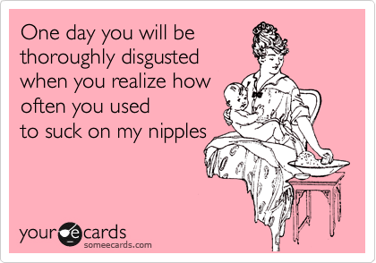 One day you will be
thoroughly disgusted
when you realize how
often you used
to suck on my nipples