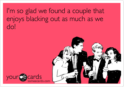 I'm so glad we found a couple that enjoys blacking out as much as we do!