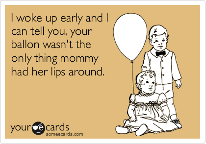 I woke up early and I
can tell you, your
ballon wasn't the
only thing mommy
had her lips around.