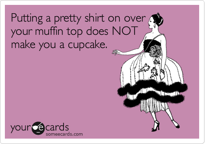Putting a pretty shirt on over
your muffin top does NOT
make you a cupcake.