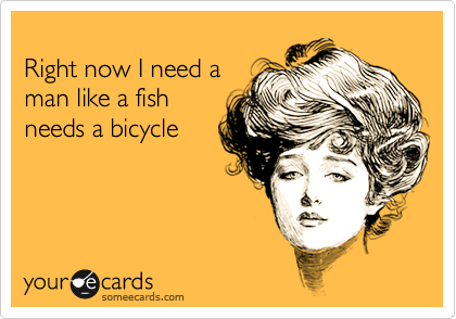 
Right now I need a 
man like a fish
needs a bicycle
