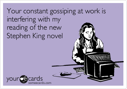 Your constant gossiping at work is interfering with my
reading of the new
Stephen King novel