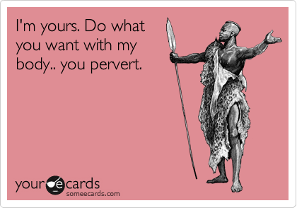 I'm yours. Do what 
you want with my 
body.. you pervert.