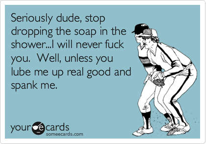 Seriously dude, stop
dropping the soap in the
shower...I will never fuck 
you.  Well, unless you
lube me up real good and
spank me.  