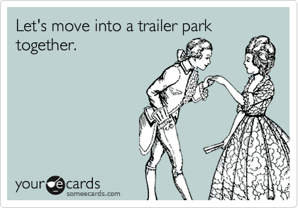 Let's move into a trailer park
together.