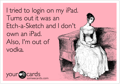I tried to login on my iPad. 
Turns out it was an 
Etch-a-Sketch and I don't 
own an iPad. 
Also, I'm out of
vodka.