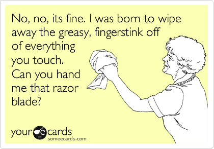 No, no, its fine. I was born to wipe away the greasy, fingerstink off
of everything
you touch.
Can you hand
me that razor
blade?