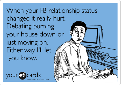 When your FB relationship status changed it really hurt.
Debating burning
your house down or
just moving on.
Either way I'll let
 you know.