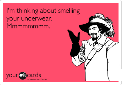 I'm thinking about smelling
your underwear. 
Mmmmmmmm.