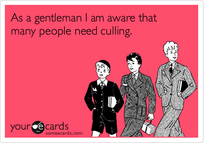 As a gentleman I am aware that many people need culling.