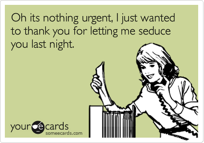 Oh its nothing urgent, I just wanted to thank you for letting me seduce you last night.
