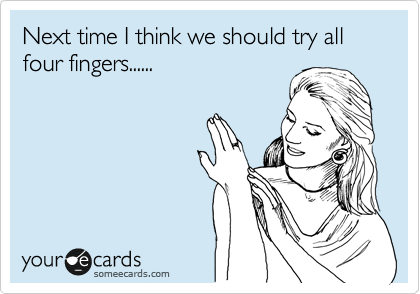 Next time I think we should try all four fingers......