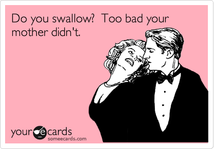 Do you swallow?  Too bad your mother didn't. 