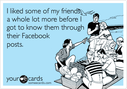 I liked some of my friends
a whole lot more before I
got to know them through
their Facebook
posts. 