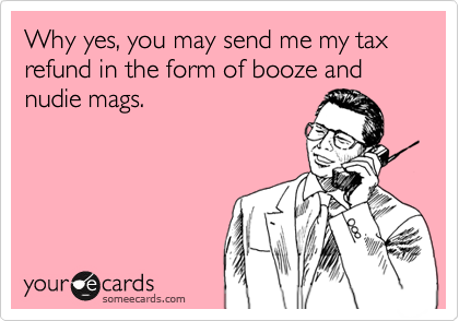 Why yes, you may send me my tax refund in the form of booze and nudie mags.
