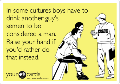 In some cultures boys have to
drink another guy's
semen to be
considered a man.
Raise your hand if
you'd rather do
that instead. 