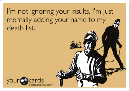 I'm not ignoring your insults, I'm just mentally adding your name to my death list.