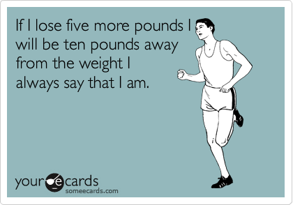 If I lose five more pounds I
will be ten pounds away
from the weight I
always say that I am.