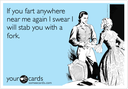 If you fart anywhere
near me again I swear I
will stab you with a
fork.