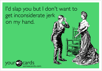 I'd slap you but I don't want to
get inconsiderate jerk
on my hand.