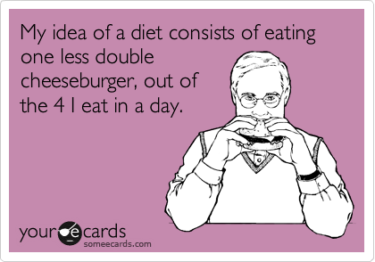 My idea of a diet consists of eating one less double
cheeseburger, out of
the 4 I eat in a day.