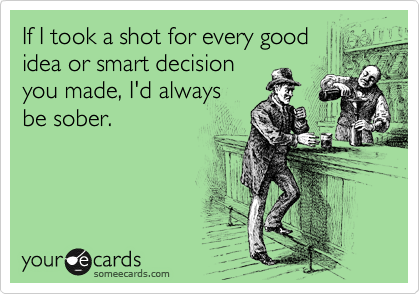 If I took a shot for every good
idea or smart decision
you made, I'd always
be sober.

