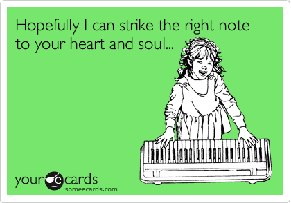 Hopefully I can strike the right note to your heart and soul...