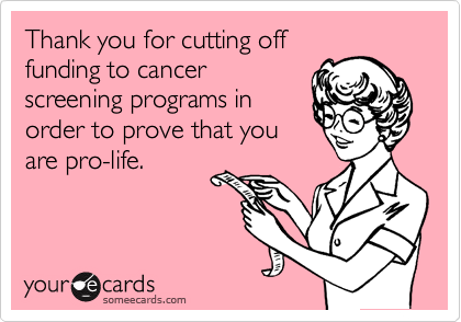 Thank you for cutting off
funding to cancer
screening programs in
order to prove that you
are pro-life.
